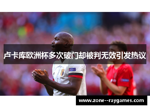 卢卡库欧洲杯多次破门却被判无效引发热议