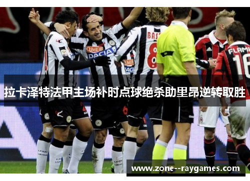 拉卡泽特法甲主场补时点球绝杀助里昂逆转取胜 拉卡泽特法甲主场补时点球绝杀助里昂逆转取胜