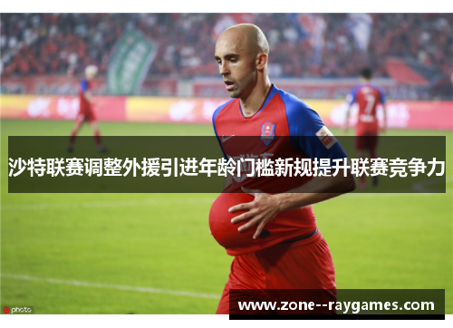 沙特联赛调整外援引进年龄门槛新规提升联赛竞争力