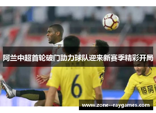阿兰中超首轮破门助力球队迎来新赛季精彩开局
