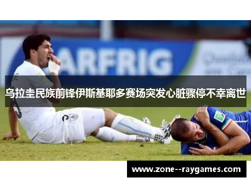 乌拉圭民族前锋伊斯基耶多赛场突发心脏骤停不幸离世 乌拉圭民族前锋伊斯基耶多赛场突发心脏骤停不幸离世